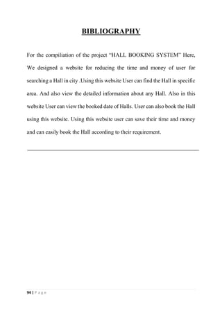 94 | P a g e
BIBLIOGRAPHY
For the compiliation of the project “HALL BOOKING SYSTEM” Here,
We designed a website for reducing the time and money of user for
searching a Hall in city .Using this website User can find the Hall in specific
area. And also view the detailed information about any Hall. Also in this
website User can view the booked date of Halls. User can also book the Hall
using this website. Using this website user can save their time and money
and can easily book the Hall according to their requirement.
 