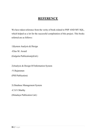 95 | P a g e
REFERENCE
We have taken reference from the verity of book related to PHP AND MY SQL,
which helped us a lot for the successful completation of this project. This books
referred are as follows:
1)System Analysis & Design
-Elias M. Award
(Galgotia Publication(p)Ltd.)
2)Analysis & Design Of Information System
-V.Rajaraman
(PHI Publication)
3) Database Management System
-C.S.V.Murthy
(Himalaya Publication Ltd.)
 