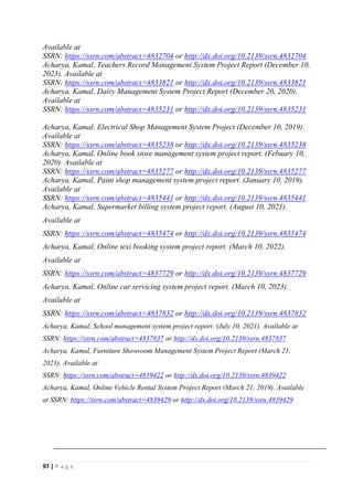 97 | P a g e
Available at
SSRN: https://ssrn.com/abstract=4832704 or http://dx.doi.org/10.2139/ssrn.4832704
Acharya, Kamal, Teachers Record Management System Project Report (December 10,
2023). Available at
SSRN: https://ssrn.com/abstract=4833821 or http://dx.doi.org/10.2139/ssrn.4833821
Acharya, Kamal, Dairy Management System Project Report (December 20, 2020).
Available at
SSRN: https://ssrn.com/abstract=4835231 or http://dx.doi.org/10.2139/ssrn.4835231
Acharya, Kamal, Electrical Shop Management System Project (December 10, 2019).
Available at
SSRN: https://ssrn.com/abstract=4835238 or http://dx.doi.org/10.2139/ssrn.4835238
Acharya, Kamal, Online book store management system project report. (Febuary 10,
2020). Available at
SSRN: https://ssrn.com/abstract=4835277 or http://dx.doi.org/10.2139/ssrn.4835277
Acharya, Kamal, Paint shop management system project report. (January 10, 2019).
Available at
SSRN: https://ssrn.com/abstract=4835441 or http://dx.doi.org/10.2139/ssrn.4835441
Acharya, Kamal, Supermarket billing system project report. (August 10, 2021).
Available at
SSRN: https://ssrn.com/abstract=4835474 or http://dx.doi.org/10.2139/ssrn.4835474
Acharya, Kamal, Online texi booking system project report. (March 10, 2022).
Available at
SSRN: https://ssrn.com/abstract=4837729 or http://dx.doi.org/10.2139/ssrn.4837729
Acharya, Kamal, Online car servicing system project report. (March 10, 2023).
Available at
SSRN: https://ssrn.com/abstract=4837832 or http://dx.doi.org/10.2139/ssrn.4837832
Acharya, Kamal, School management system project report. (July 10, 2021). Available at
SSRN: https://ssrn.com/abstract=4837837 or http://dx.doi.org/10.2139/ssrn.4837837
Acharya, Kamal, Furniture Showroom Management System Project Report (March 21,
2021). Available at
SSRN: https://ssrn.com/abstract=4839422 or http://dx.doi.org/10.2139/ssrn.4839422
Acharya, Kamal, Online Vehicle Rental System Project Report (March 21, 2019). Available
at SSRN: https://ssrn.com/abstract=4839429 or http://dx.doi.org/10.2139/ssrn.4839429
 