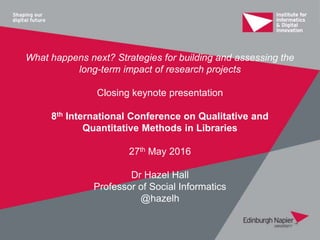 What happens next? Strategies for building and assessing the
long-term impact of research projects
Closing keynote presentation
8th International Conference on Qualitative and
Quantitative Methods in Libraries
27th May 2016
Dr Hazel Hall
Professor of Social Informatics
@hazelh
 
