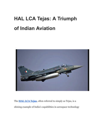 HAL LCA Tejas: A Triumph
of Indian Aviation
·
The HAL LCA Tejas, often referred to simply as Tejas, is a
shining example of India’s capabilities in aerospace technology
 