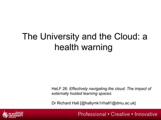 The University and the Cloud: a
       health warning



       HeLF 26: Effectively navigating the cloud: The impact of
       externally hosted learning spaces

       Dr Richard Hall [@hallymk1/rhall1@dmu.ac.uk]
 