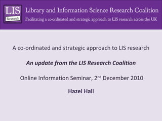 A co-ordinated and strategic approach to LIS research
An update from the LIS Research Coalition
Online Information Seminar, 2nd
December 2010
Hazel Hall
 