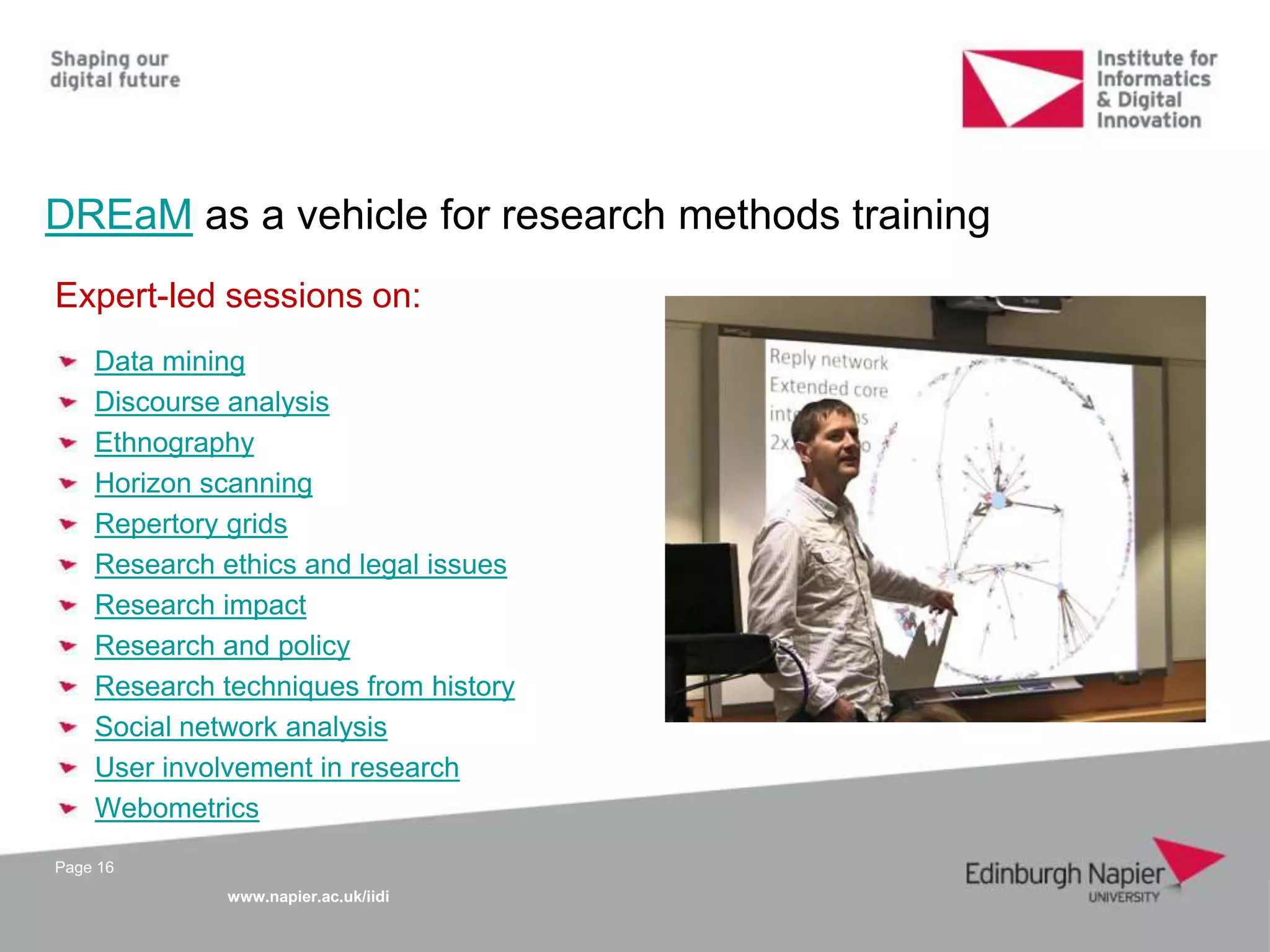 www.napier.ac.uk/iidi
DREaM as a vehicle for research methods training
Page 16
Expert-led sessions on:
Data mining
Discourse analysis
Ethnography
Horizon scanning
Repertory grids
Research ethics and legal issues
Research impact
Research and policy
Research techniques from history
Social network analysis
User involvement in research
Webometrics
 