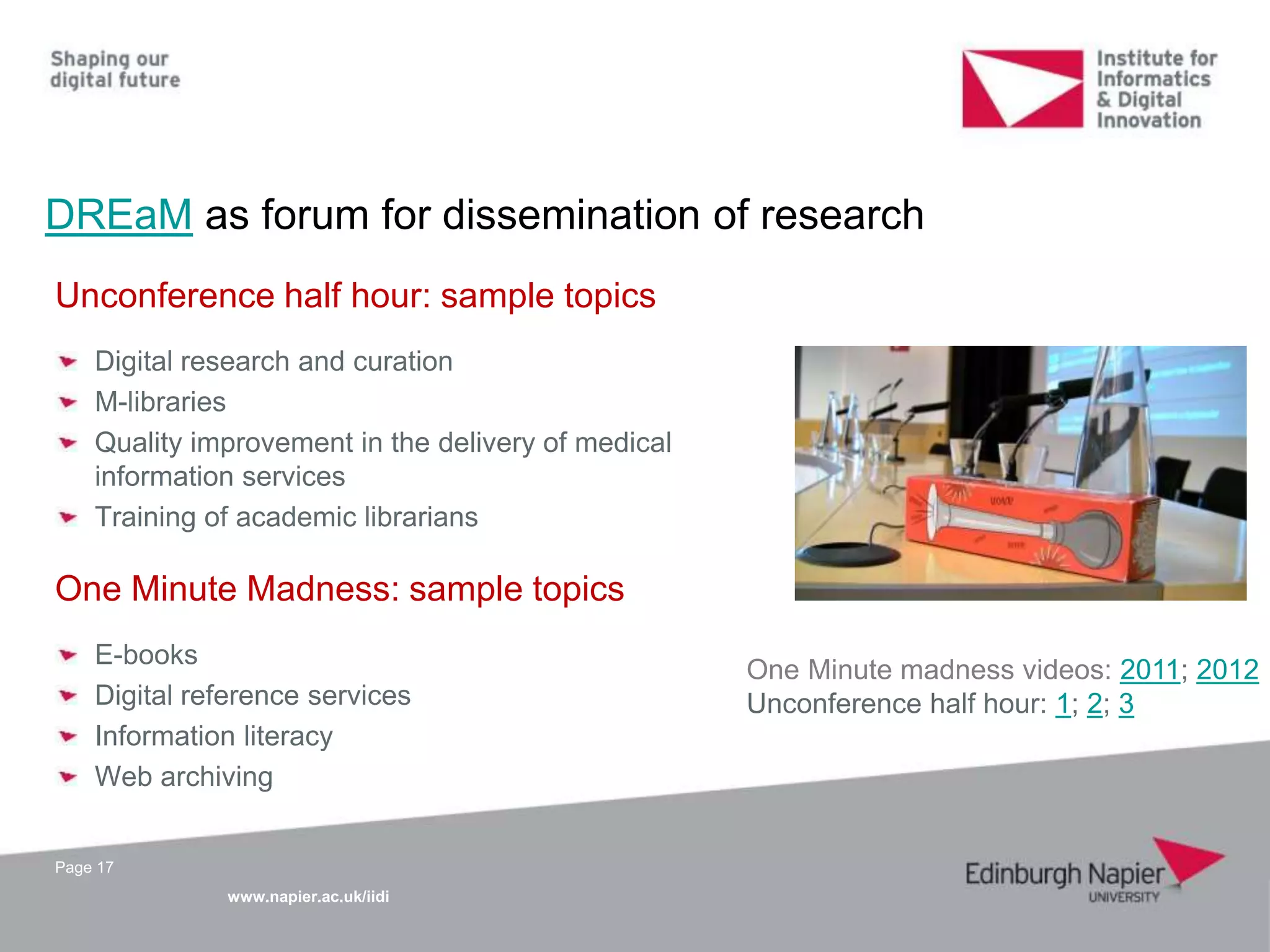 www.napier.ac.uk/iidi
DREaM as forum for dissemination of research
Page 17
Unconference half hour: sample topics
Digital research and curation
M-libraries
Quality improvement in the delivery of medical
information services
Training of academic librarians
One Minute Madness: sample topics
E-books
Digital reference services
Information literacy
Web archiving
One Minute madness videos: 2011; 2012
Unconference half hour: 1; 2; 3
 