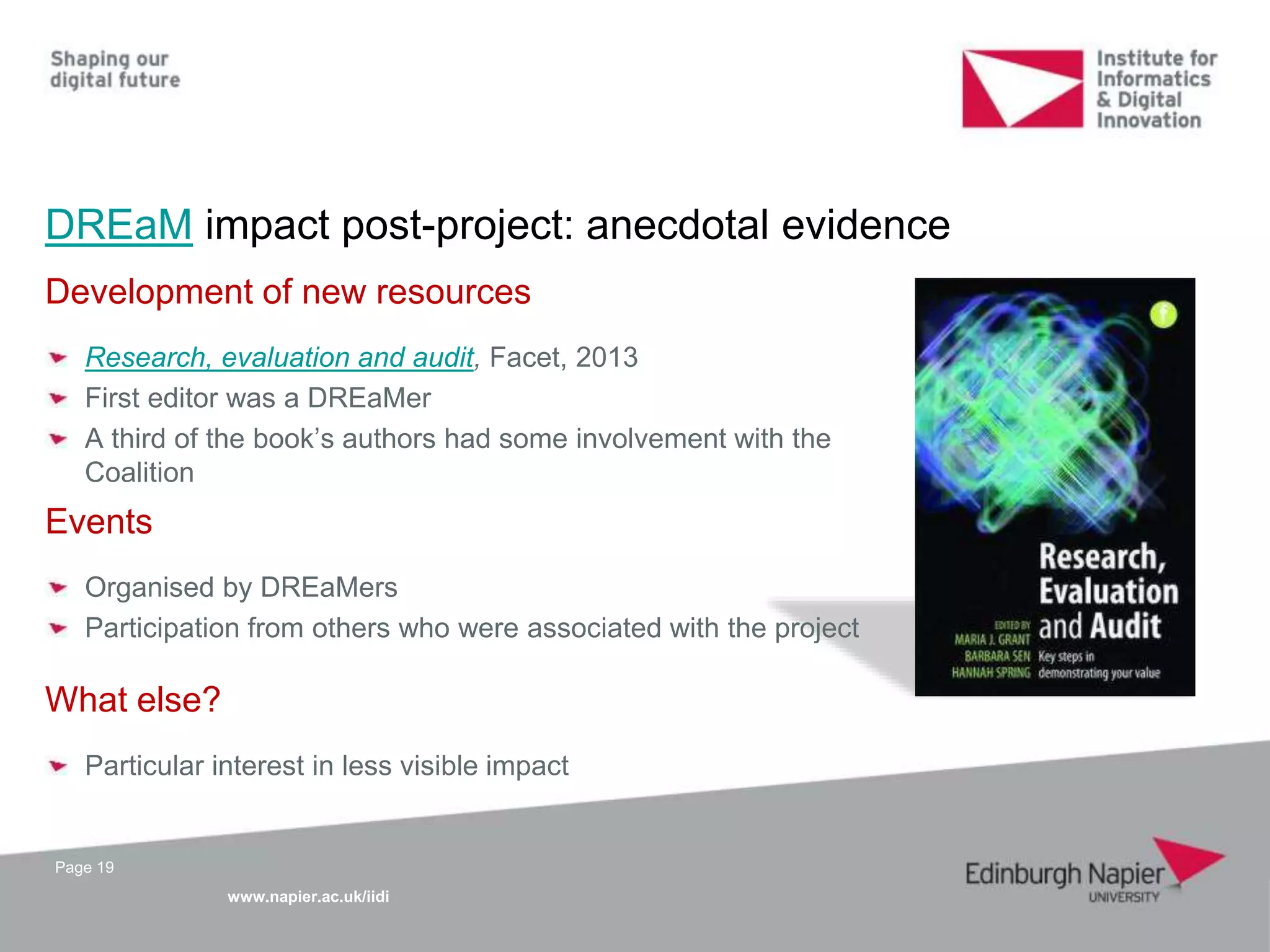 www.napier.ac.uk/iidi
DREaM impact post-project: anecdotal evidence
Page 19
Development of new resources
Research, evaluation and audit, Facet, 2013
First editor was a DREaMer
A third of the book’s authors had some involvement with the
Coalition
Events
Organised by DREaMers
Participation from others who were associated with the project
What else?
Particular interest in less visible impact
 