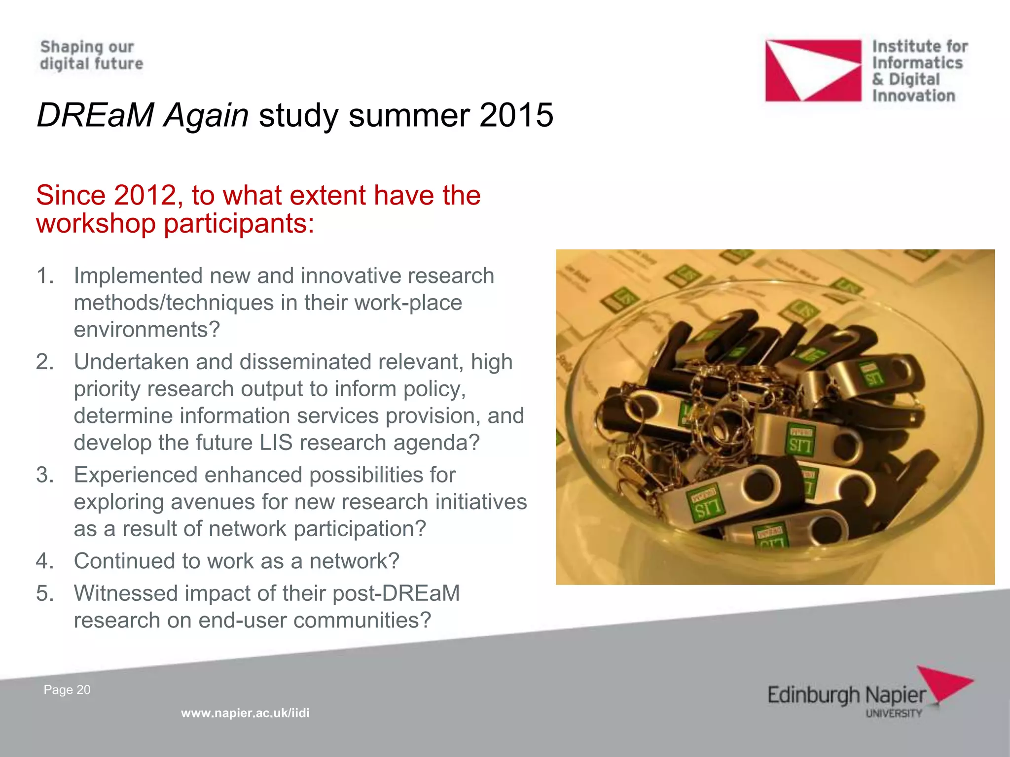 www.napier.ac.uk/iidi
Page 20
Since 2012, to what extent have the
workshop participants:
1. Implemented new and innovative research
methods/techniques in their work-place
environments?
2. Undertaken and disseminated relevant, high
priority research output to inform policy,
determine information services provision, and
develop the future LIS research agenda?
3. Experienced enhanced possibilities for
exploring avenues for new research initiatives
as a result of network participation?
4. Continued to work as a network?
5. Witnessed impact of their post-DREaM
research on end-user communities?
DREaM Again study summer 2015
 