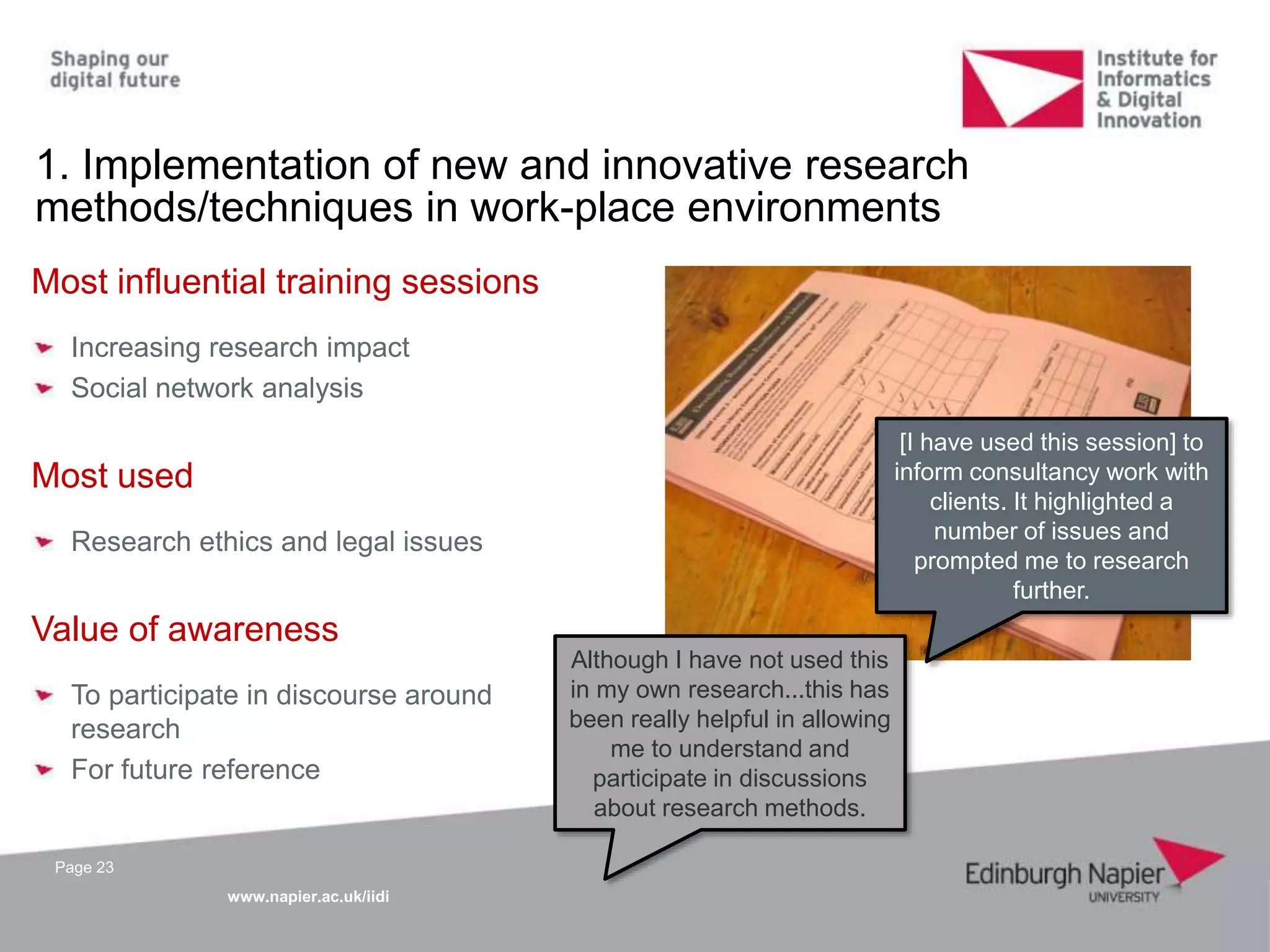 www.napier.ac.uk/iidi
[I have used this session] to
inform consultancy work with
clients. It highlighted a
number of issues and
prompted me to research
further.
Although I have not used this
in my own research...this has
been really helpful in allowing
me to understand and
participate in discussions
about research methods.
Page 23
1. Implementation of new and innovative research
methods/techniques in work-place environments
Most influential training sessions
Increasing research impact
Social network analysis
Most used
Research ethics and legal issues
Value of awareness
To participate in discourse around
research
For future reference
 
