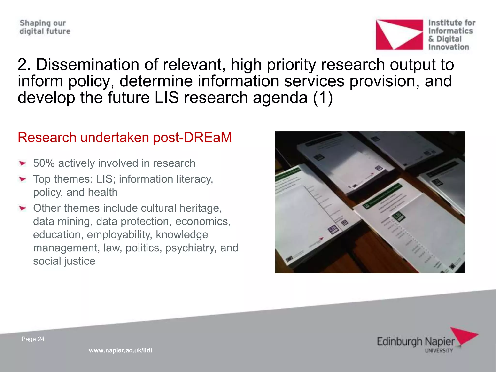 www.napier.ac.uk/iidi
Page 24
2. Dissemination of relevant, high priority research output to
inform policy, determine information services provision, and
develop the future LIS research agenda (1)
Research undertaken post-DREaM
50% actively involved in research
Top themes: LIS; information literacy,
policy, and health
Other themes include cultural heritage,
data mining, data protection, economics,
education, employability, knowledge
management, law, politics, psychiatry, and
social justice
 