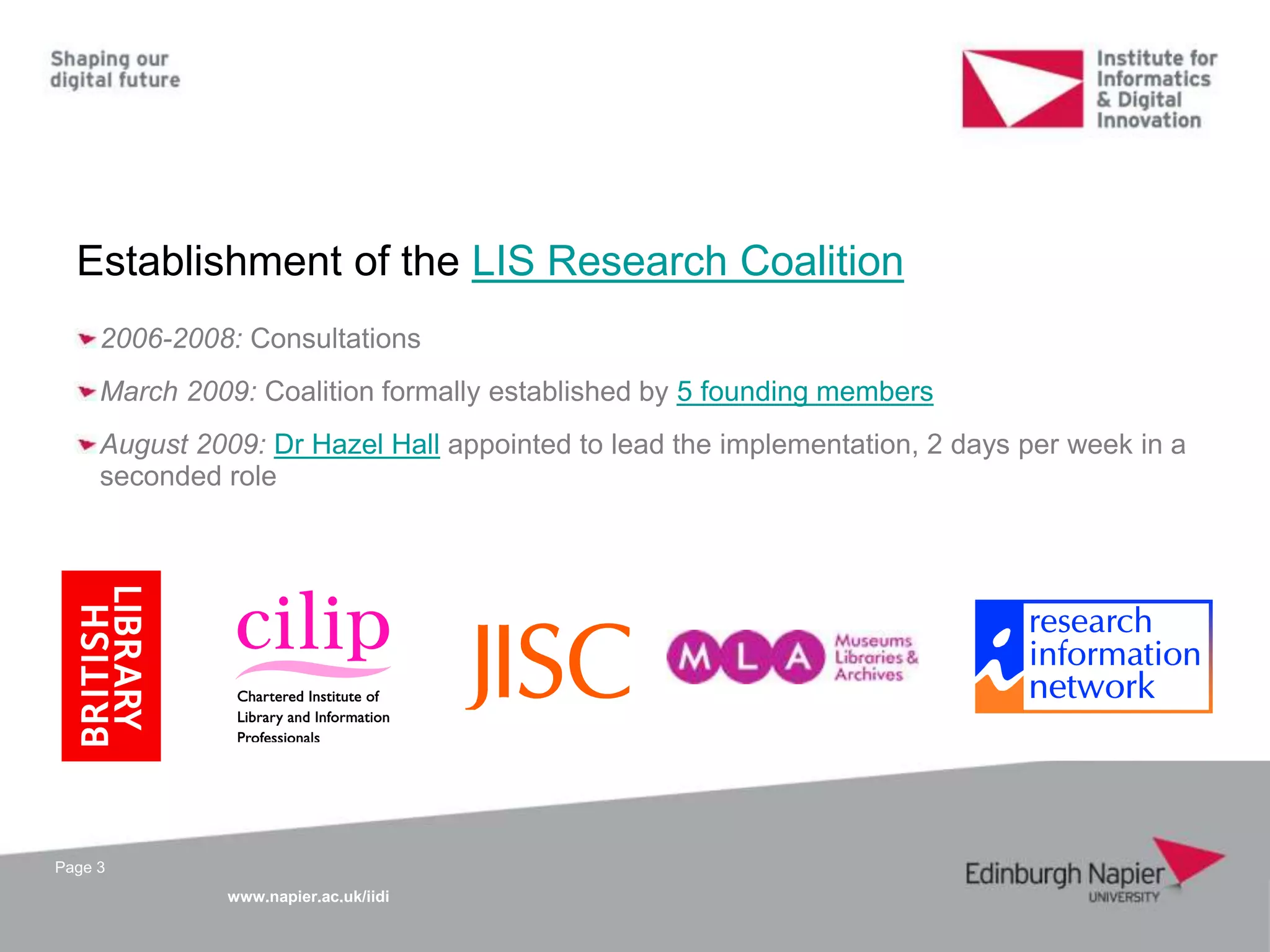 www.napier.ac.uk/iidi
Page 3
Establishment of the LIS Research Coalition
2006-2008: Consultations
March 2009: Coalition formally established by 5 founding members
August 2009: Dr Hazel Hall appointed to lead the implementation, 2 days per week in a
seconded role
 