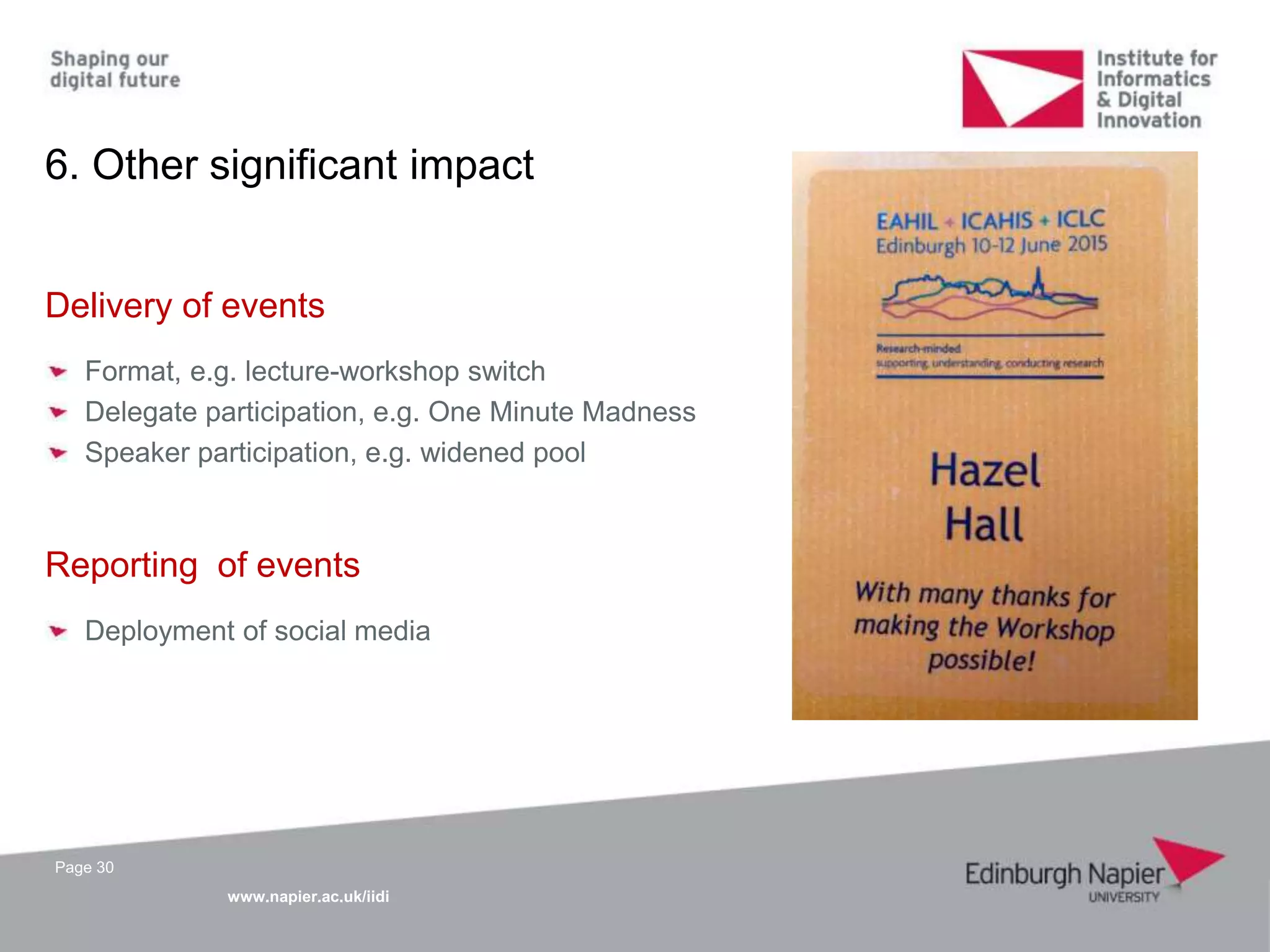 www.napier.ac.uk/iidi
Page 30
6. Other significant impact
Delivery of events
Format, e.g. lecture-workshop switch
Delegate participation, e.g. One Minute Madness
Speaker participation, e.g. widened pool
Reporting of events
Deployment of social media
 