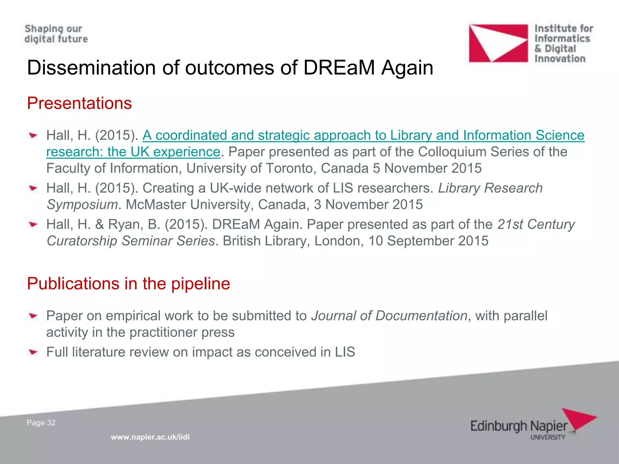www.napier.ac.uk/iidi
Dissemination of outcomes of DREaM Again
Page 32
Presentations
Hall, H. (2015). A coordinated and strategic approach to Library and Information Science
research: the UK experience. Paper presented as part of the Colloquium Series of the
Faculty of Information, University of Toronto, Canada 5 November 2015
Hall, H. (2015). Creating a UK-wide network of LIS researchers. Library Research
Symposium. McMaster University, Canada, 3 November 2015
Hall, H. & Ryan, B. (2015). DREaM Again. Paper presented as part of the 21st Century
Curatorship Seminar Series. British Library, London, 10 September 2015
Publications in the pipeline
Paper on empirical work to be submitted to Journal of Documentation, with parallel
activity in the practitioner press
Full literature review on impact as conceived in LIS
 