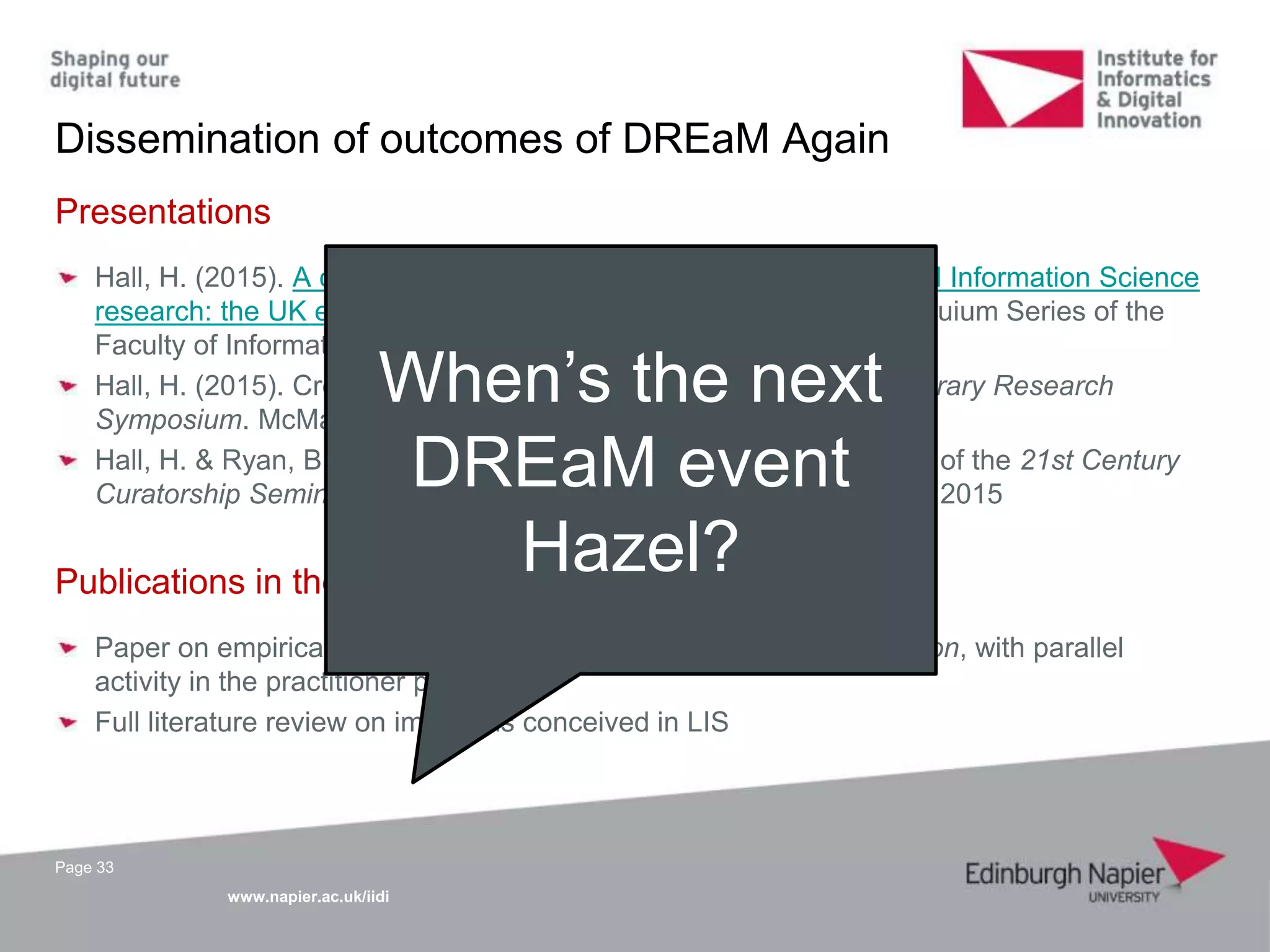 www.napier.ac.uk/iidi
Dissemination of outcomes of DREaM Again
Page 33
Presentations
Hall, H. (2015). A coordinated and strategic approach to Library and Information Science
research: the UK experience. Paper presented as part of the Colloquium Series of the
Faculty of Information, University of Toronto, 5 November 2015
Hall, H. (2015). Creating a UK-wide network of LIS researchers. Library Research
Symposium. McMaster University, Canada, 3 November 2015
Hall, H. & Ryan, B. (2015). DREaM Again. Paper presented as part of the 21st Century
Curatorship Seminar Series. British Library, London, 10 September 2015
Publications in the pipeline
Paper on empirical work to be submitted to Journal of Documentation, with parallel
activity in the practitioner press
Full literature review on impact as conceived in LIS
When’s the next
DREaM event
Hazel?
 