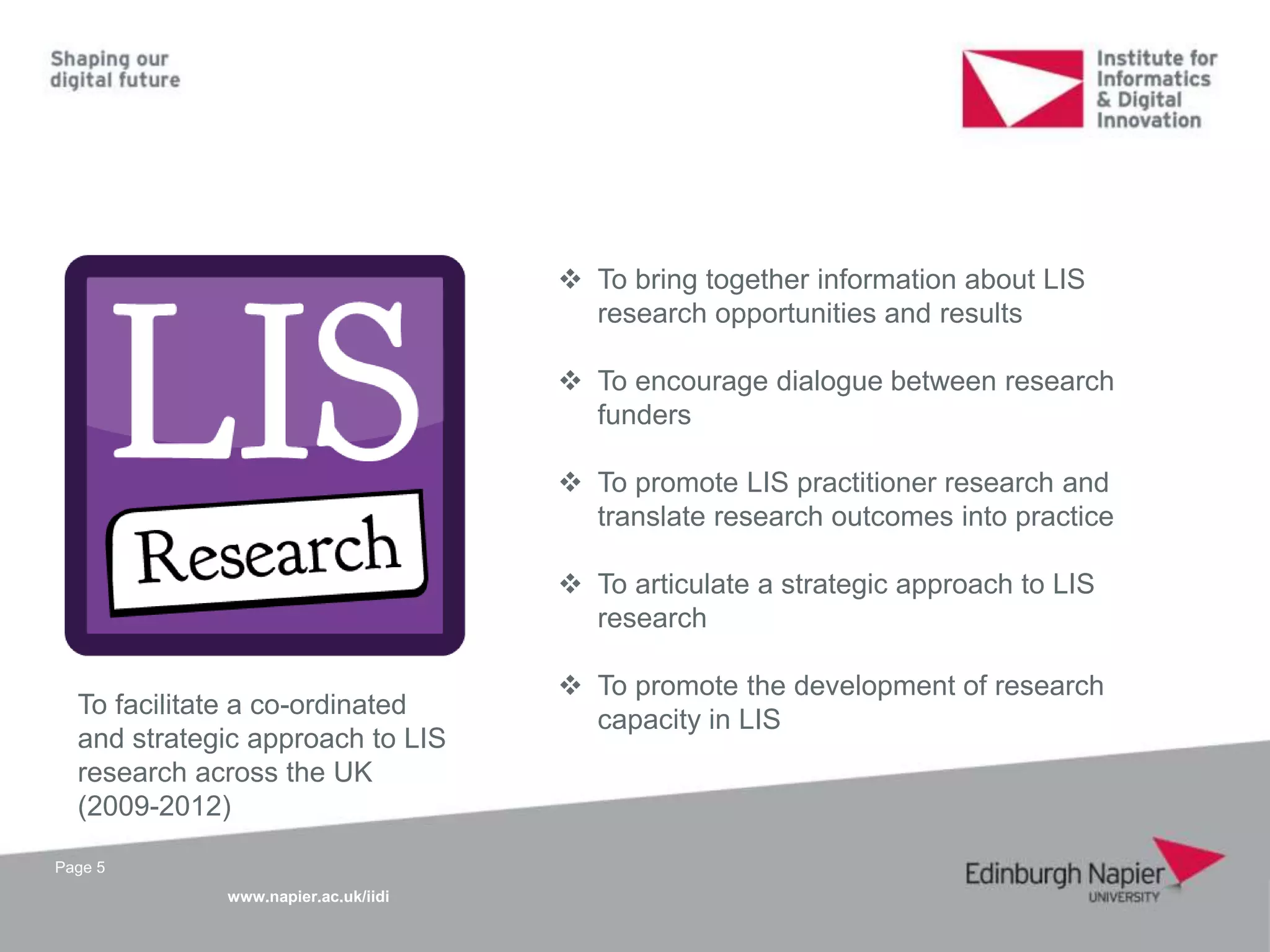 www.napier.ac.uk/iidi
Page 5
To facilitate a co-ordinated
and strategic approach to LIS
research across the UK
(2009-2012)
 To bring together information about LIS
research opportunities and results
 To encourage dialogue between research
funders
 To promote LIS practitioner research and
translate research outcomes into practice
 To articulate a strategic approach to LIS
research
 To promote the development of research
capacity in LIS
 