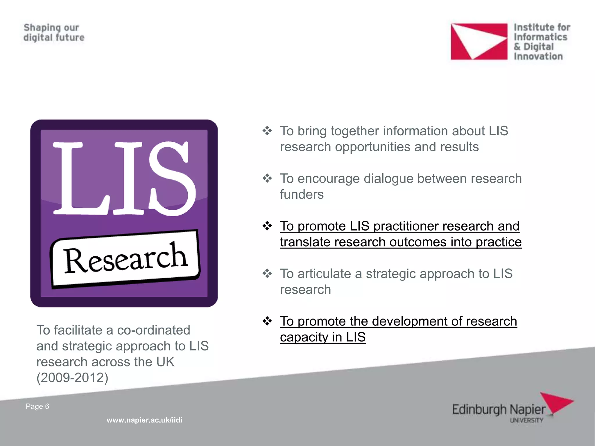www.napier.ac.uk/iidi
Page 6
To facilitate a co-ordinated
and strategic approach to LIS
research across the UK
(2009-2012)
 To bring together information about LIS
research opportunities and results
 To encourage dialogue between research
funders
 To promote LIS practitioner research and
translate research outcomes into practice
 To articulate a strategic approach to LIS
research
 To promote the development of research
capacity in LIS
 