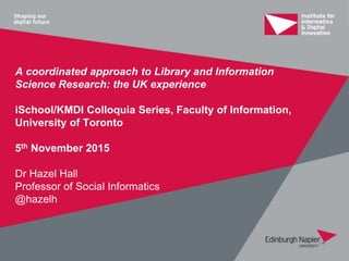 A coordinated approach to Library and Information
Science Research: the UK experience
iSchool/KMDI Colloquia Series, Faculty of Information,
University of Toronto
5th November 2015
Dr Hazel Hall
Professor of Social Informatics
@hazelh
 
