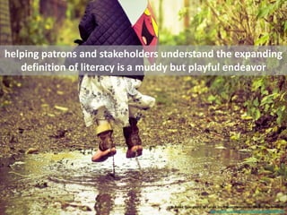 helping patrons and stakeholders understand the expanding definition of literacy is a muddy but playful endeavor <br />cc ...