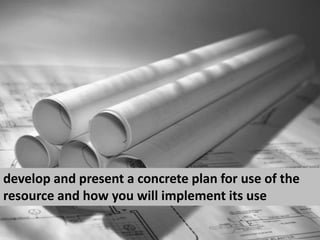 develop and present a concrete plan for use of the resource and how you will implement its use<br />
