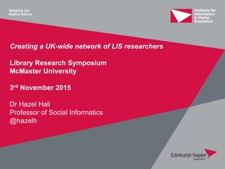 Creating a UK-wide network of LIS researchers
Library Research Symposium
McMaster University
3rd November 2015
Dr Hazel Hall
Professor of Social Informatics
@hazelh
 