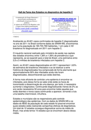 Hall da Fama dos Estados no diagnostico da hepatite C

   A manutenção do Grupo Otimismo é
       possível pelo recebimento de          GRUPO OTIMISMO DE APOIO AO
     contribuições de pessoas físicas e        PORTADOR DE HEPATITE
                                               ONG - Registro n°.: 176.655 - RCPJ-RJ - CNPJ:
                 jurídicas.                                  06.294.240/0001-22
 A Agência de Notícias das Hepatites cede                 Rio de Janeiro - RJ - Brasil
   o espaço desta página gratuitamente.     Telefones: Rio de Janeiro (xx21) 4063.4567 - São Paulo
                                                              (xx11) 3522.3154
    Saiba como pode contribuir                            (das 11.00 às 15.00 horas)
                                            e-mail: hepato@hepato.com Internet: www.hepato.com
           clicando aqui

17/08/2012



Analisando os 45.621 casos confirmados de hepatite C diagnosticados
no ano de 2011 no Brasil conforme dados do SINAN-MS, encontramos
que numa população de 190.755.799 habitantes, 1 em cada 4.181
brasileiros foi diagnosticado em 2011 com hepatite C.

O inquérito nacional realizado pelo ministério da saúde nas capitais
dos estados encontrou entre 1,38% e 1,56% de prevalência o que
representa, ao se expandir para o total do Brasil, uma estimativa entre
2,6 e 3 milhões de brasileiros infectados com hepatite C.

Assim, os 45.621 casos diagnosticados em 2011 representam 1,63%
da estimativa de brasileiros infectados e ao se totalizar a serie
histórica de diagnosticados fica comprovado de forma alarmante que
aproximadamente 90% dos infectados ainda não foram
diagnosticados, desconhecendo que estão doentes.

A forma mais eficiente de controlar uma epidemia é encontrar os
infectados, pois dessa forma se sabe onde estão os focos de
transmissão e disseminação de uma doença, por tanto, é necessário
aumentar o diagnostico. Continuando diagnosticando menos de 2% ao
ano serão necessários 50 anos para encontrar todos aqueles que
estão doentes e novos casos continuarão a aparecer, tornando a luta
uma batalha interminável, infrutífera.

Estados e municípios são os responsáveis pelo controle
epidemiológico das epidemias. Com os dados do SINAN-MS e os
dados do IBGE da população de cada estado foi possível encontrar
quais estados estão realizando campanhas efetivas de diagnósticos.
Um total de 12 estados consegue diagnosticar acima da média do
Brasil, mas ainda temos 15 estados que se encontram abaixo dessa
média.
 