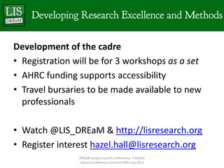 Development of the cadreRegistration will be for 3 workshops as a setAHRC funding supports accessibilityTravel bursaries to be made available to new professionalsWatch @LIS_DREaM & http://lisresearch.orgRegister interest hazel.hall@lisresearch.orgDREaM project launch conference   British Library Conference Centre 19th July 2011