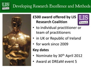 £500 award offered by LIS Research Coalitionto individual practitioner or team of practitionersin UK or Republic of Irelandfor work since 2009Key datesNominate by 30th April 2012Award at DREaM event 5