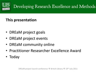 This presentationDREaM project goalsDREaM project eventsDREaM community onlinePractitioner Researcher Excellence AwardTodayDREaM project launch conference  British Library  19th July 2011