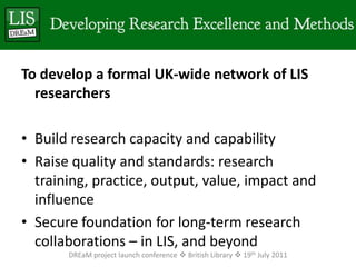 To develop a formal UK-wide network of LIS researchersBuild research capacity and capabilityRaise quality and standards: research training, practice, output, value, impact and influenceSecure foundation for long-term research collaborations – in LIS, and beyondDREaM project launch conference  British Library  19th July 2011