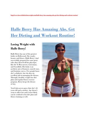 http://www.howcelebritiesloseweight.com/halle
http://www.howcelebritiesloseweight.com/halle-berry-has-amazing-abs-get-her-dieting-and-workout
                                                                                        workout-routine/




Halle Berry Has Amazing Abs. Get
Her Dieting and Workout Routine!
Losing Weight with
Halle Berry!
Halle Berry has one of the greatest
bodies in Hollywood. She exudes
                      .
beauty and fitness. Halle Berry’s had
successfully prepared for some great
roles that showed off her physique,
like the X-Men movies, Catwoman,
            Men
and Swordfish. Her body is an
aesthetic mix of leanness, muscle tone,
and feminine curves. Few people know
she’s a diabetic, but she does an
excellent job in managing the disease.
Through a healthy weight loss diet
plan and regular fitness exercise
program, Berry keeps the disease
                       s
at bay.

You’d also never guess that she’s 44
years old and a mother. Age doesn’t
seem to affect her and it most likely
can be credited to her diet plan and
fitness training as well.
 