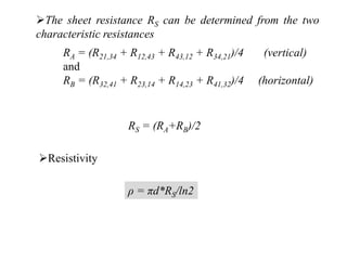 The sheet resistance RS can be determined from the two
characteristic resistances
RA = (R21,34 + R12,43 + R43,12 + R34,21)/4 (vertical)
and
RB = (R32,41 + R23,14 + R14,23 + R41,32)/4 (horizontal)
RS = (RA+RB)/2
Resistivity
ρ = πd*RS/ln2
 