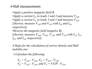 Hall measurements
•Apply a positive magnetic field B.
•Apply a current I13 to leads 1 and 3 and measure V24P
•Apply a current I31 to leads 3 and 1 and measure V42P
Likewise, measure V13P and V31P with I42 and I24,
respectively.
•Reverse the magnetic field (negative B)
Likewise, measure V24N, V42N, V13N, and V31N with I13, I31,
I42, and I24, respectively.
Steps for the calculation of carrier density and Hall
mobility are:
1.Calculate the following:
VC = V24P - V24N, VD = V42P - V42N,
VE = V13P - V13N, and VF = V31P - V31N.
 