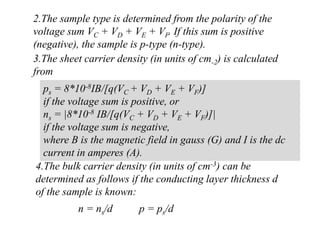 2.The sample type is determined from the polarity of the
voltage sum VC + VD + VE + VF. If this sum is positive
(negative), the sample is p-type (n-type).
3.The sheet carrier density (in units of cm-2) is calculated
from
ps = 8*10-8IB/[q(VC + VD + VE + VF)]
if the voltage sum is positive, or
ns = |8*10-8 IB/[q(VC + VD + VE + VF)]|
if the voltage sum is negative,
where B is the magnetic field in gauss (G) and I is the dc
current in amperes (A).
4.The bulk carrier density (in units of cm-3) can be
determined as follows if the conducting layer thickness d
of the sample is known:
n = ns/d p = ps/d
 