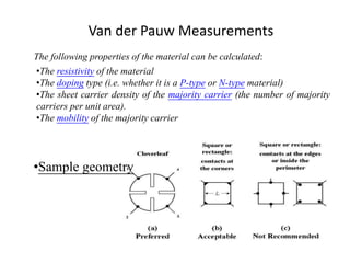 Van der Pauw Measurements
•The resistivity of the material
•The doping type (i.e. whether it is a P-type or N-type material)
•The sheet carrier density of the majority carrier (the number of majority
carriers per unit area).
•The mobility of the majority carrier
The following properties of the material can be calculated:
•Sample geometry
 