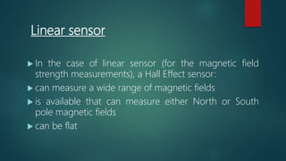 Linear sensor
 In the case of linear sensor (for the magnetic field
strength measurements), a Hall Effect sensor:
 can measure a wide range of magnetic fields
 is available that can measure either North or South
pole magnetic fields
 can be flat
 