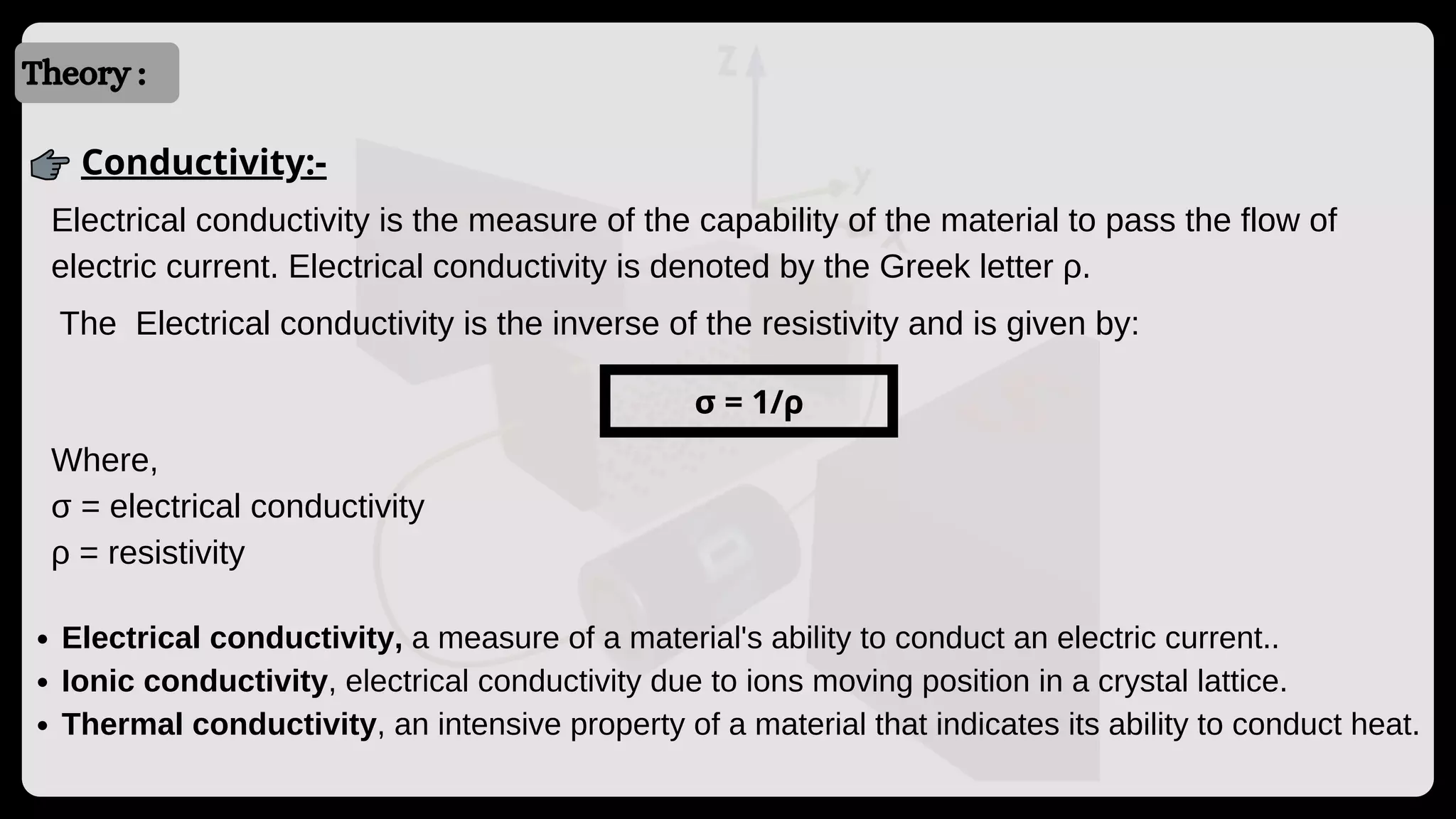 Introduction
Introduction
Theory :
Conductivity:-
Electrical conductivity is the measure of the capability of the material to pass the flow of
electric current. Electrical conductivity is denoted by the Greek letter ρ.
The Electrical conductivity is the inverse of the resistivity and is given by:
σ = 1/ρ
Where,
σ = electrical conductivity
ρ = resistivity
Electrical conductivity, a measure of a material's ability to conduct an electric current..
Ionic conductivity, electrical conductivity due to ions moving position in a crystal lattice.
Thermal conductivity, an intensive property of a material that indicates its ability to conduct heat.
 