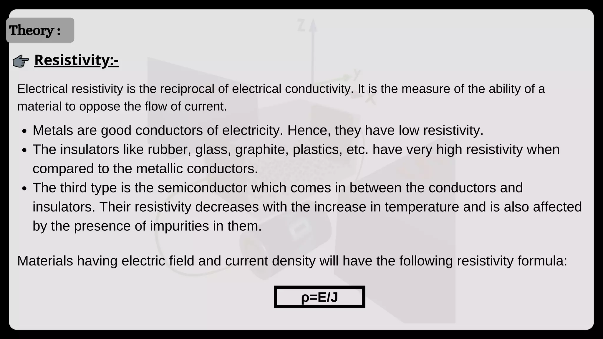 Introduction
Introduction
Theory :
Resistivity:-
Electrical resistivity is the reciprocal of electrical conductivity. It is the measure of the ability of a
material to oppose the flow of current.
Metals are good conductors of electricity. Hence, they have low resistivity.
The insulators like rubber, glass, graphite, plastics, etc. have very high resistivity when
compared to the metallic conductors.
The third type is the semiconductor which comes in between the conductors and
insulators. Their resistivity decreases with the increase in temperature and is also affected
by the presence of impurities in them.
Materials having electric field and current density will have the following resistivity formula:
ρ=E/J
 