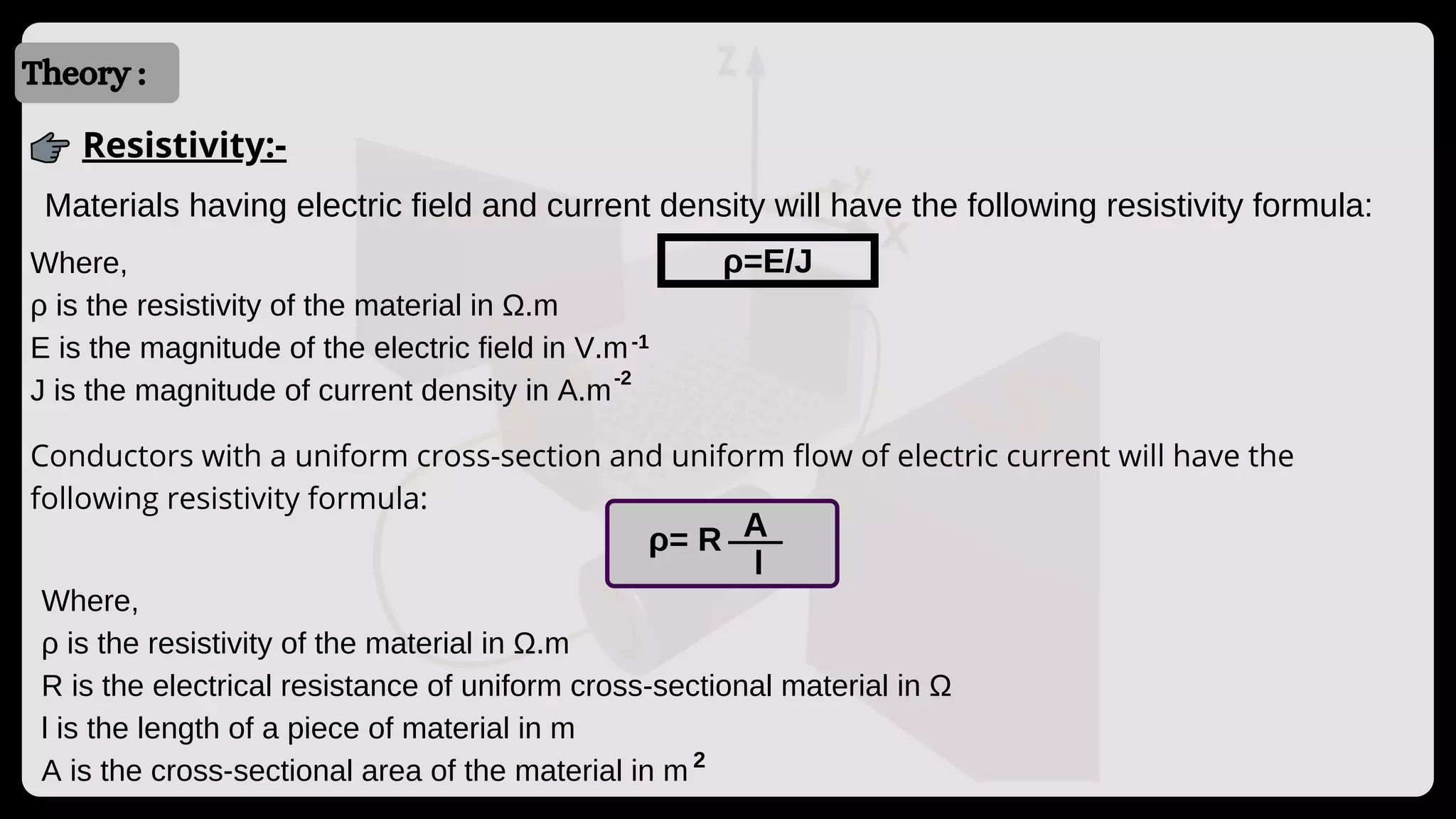 Introduction
Introduction
Theory :
Resistivity:-
Materials having electric field and current density will have the following resistivity formula:
ρ=E/J
Where,
ρ is the resistivity of the material in Ω.m
E is the magnitude of the electric field in V.m
J is the magnitude of current density in A.m
-1
-2
Where,
ρ is the resistivity of the material in Ω.m
R is the electrical resistance of uniform cross-sectional material in Ω
l is the length of a piece of material in m
A is the cross-sectional area of the material in m
Conductors with a uniform cross-section and uniform flow of electric current will have the
following resistivity formula:
2
ρ= R
l
A
 