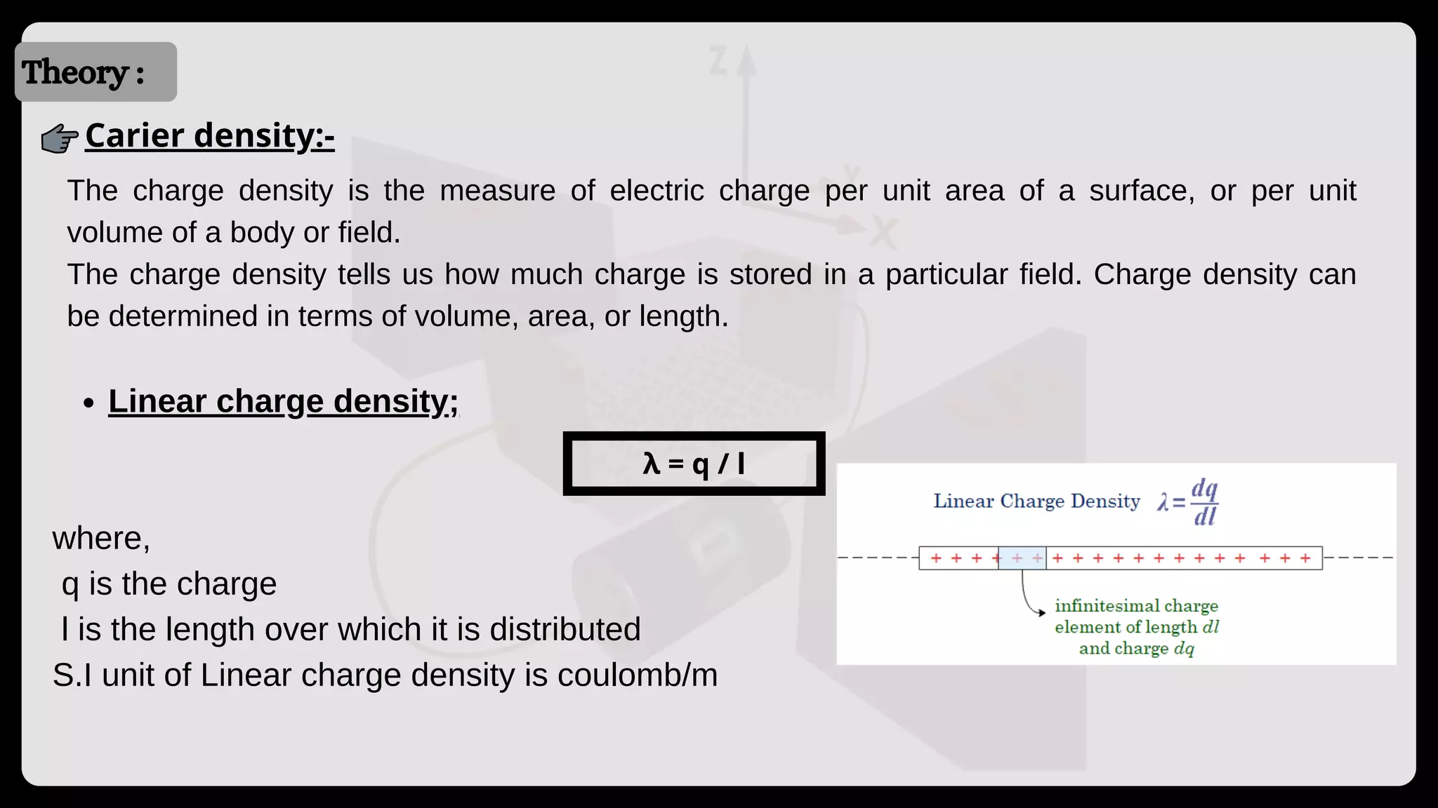 Introduction
Introduction
Theory :
Carier density:-
The charge density is the measure of electric charge per unit area of a surface, or per unit
volume of a body or field.
The charge density tells us how much charge is stored in a particular field. Charge density can
be determined in terms of volume, area, or length.
Linear charge density;
where,
q is the charge
l is the length over which it is distributed
S.I unit of Linear charge density is coulomb/m
λ = q / l
 