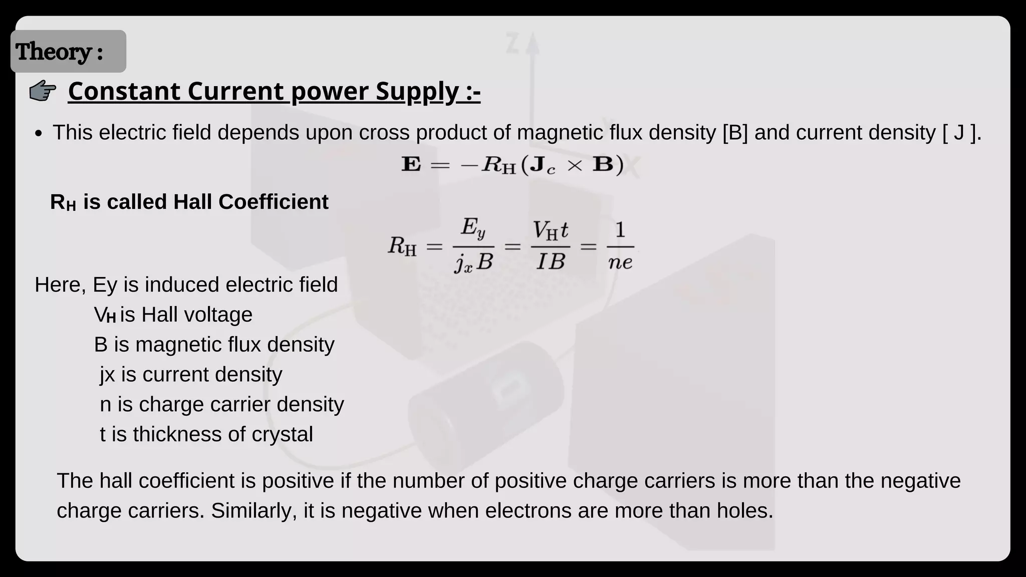 Introduction
Introduction
Theory :
Constant Current power Supply :-
This electric field depends upon cross product of magnetic flux density [B] and current density [ J ].
R is called Hall Coefficient
Here, Ey is induced electric field
V is Hall voltage
B is magnetic flux density
jx is current density
n is charge carrier density
t is thickness of crystal
The hall coefficient is positive if the number of positive charge carriers is more than the negative
charge carriers. Similarly, it is negative when electrons are more than holes.
H
H
 