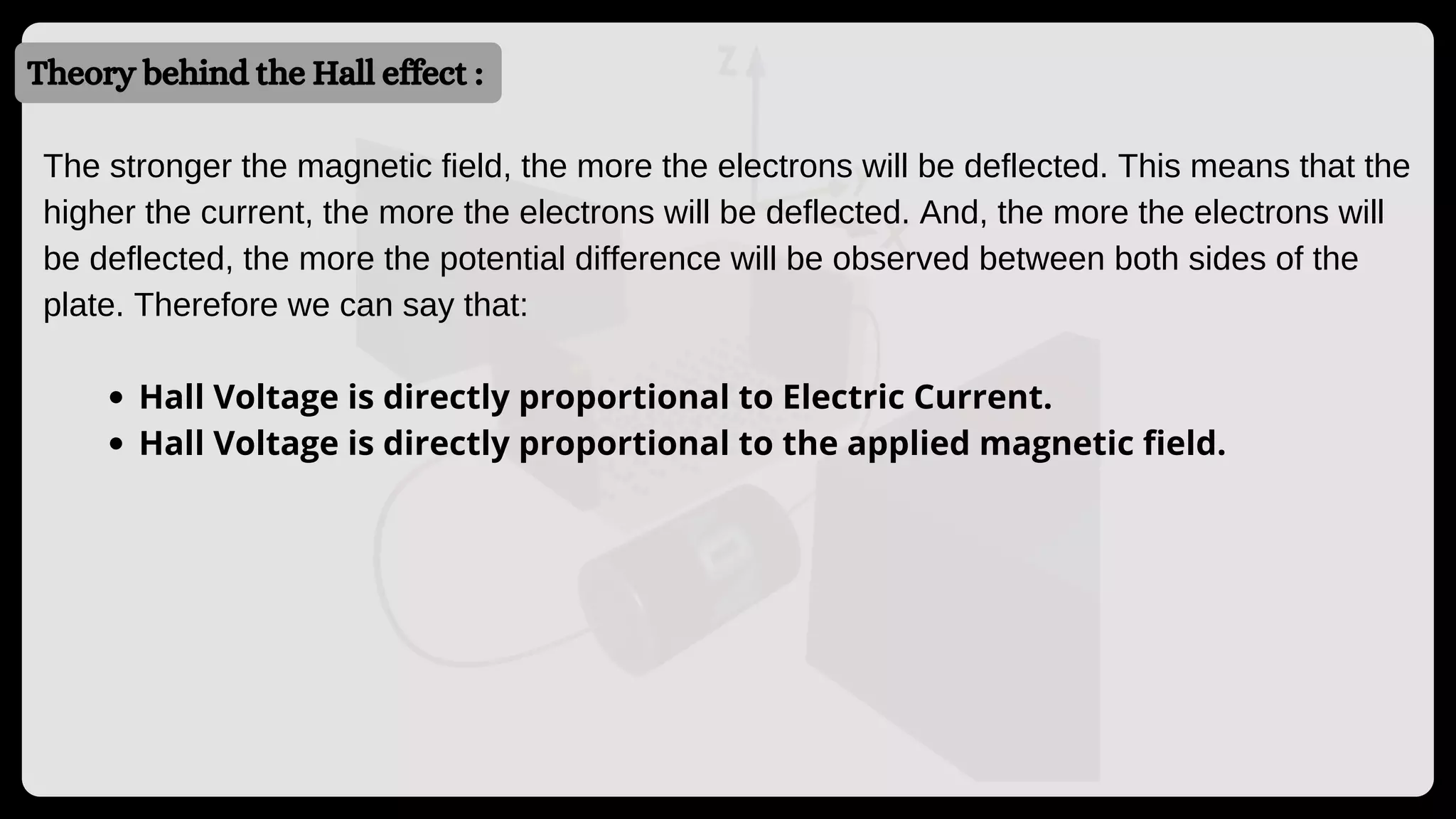 Theory behind the Hall effect :
Hall Voltage is directly proportional to Electric Current.
Hall Voltage is directly proportional to the applied magnetic field.
The stronger the magnetic field, the more the electrons will be deflected. This means that the
higher the current, the more the electrons will be deflected. And, the more the electrons will
be deflected, the more the potential difference will be observed between both sides of the
plate. Therefore we can say that:
 