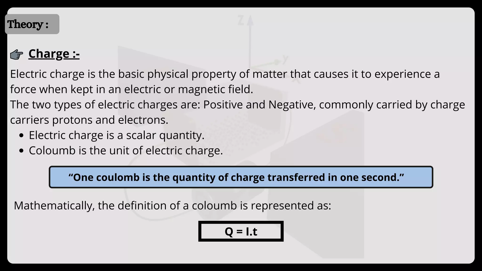 Introduction
Introduction
Theory :
Charge :-
Electric charge is a scalar quantity.
Coloumb is the unit of electric charge.
Electric charge is the basic physical property of matter that causes it to experience a
force when kept in an electric or magnetic field.
The two types of electric charges are: Positive and Negative, commonly carried by charge
carriers protons and electrons.
“One coulomb is the quantity of charge transferred in one second.”
Mathematically, the definition of a coloumb is represented as:
Q = I.t
 