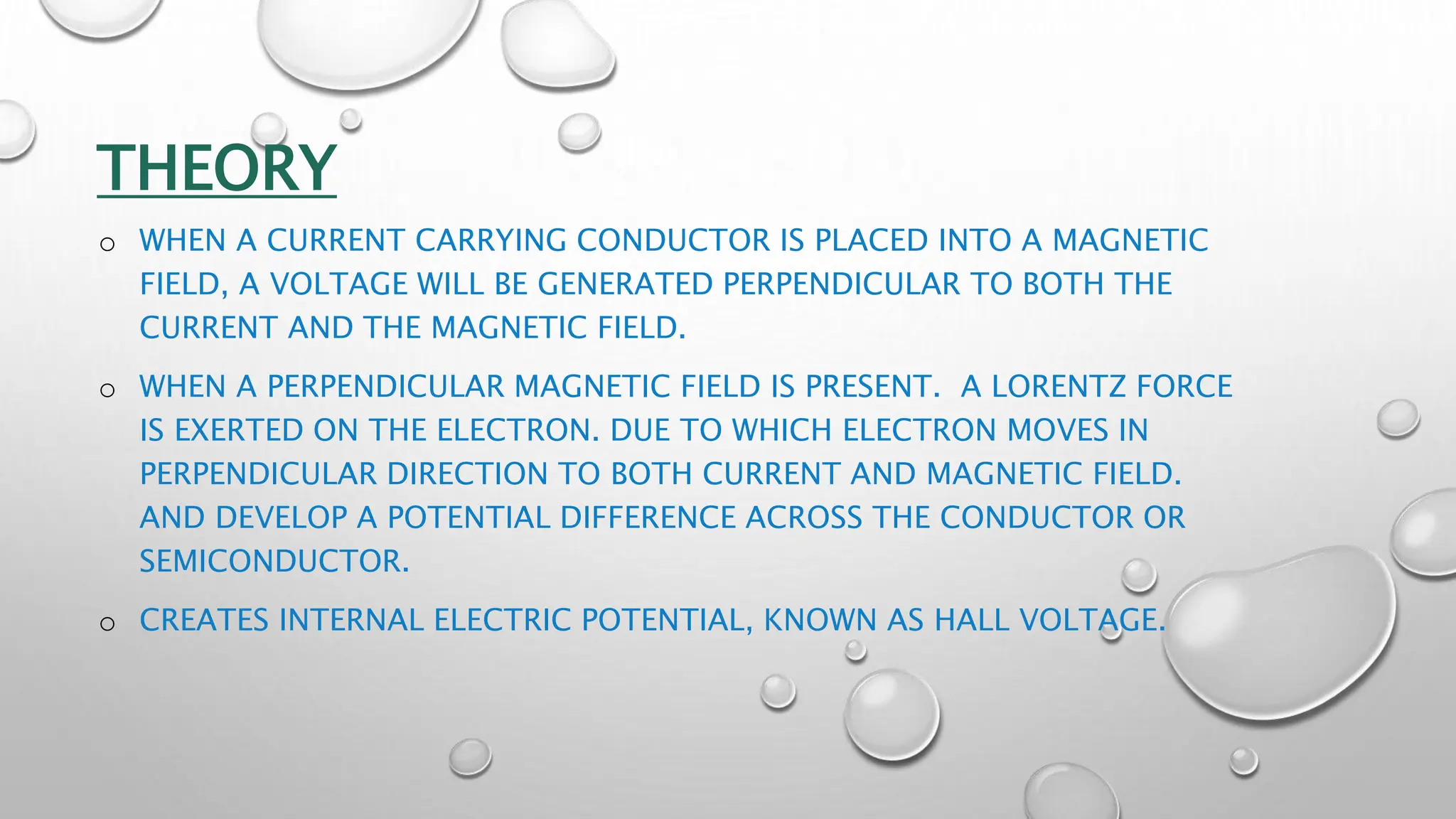 THEORY
o WHEN A CURRENT CARRYING CONDUCTOR IS PLACED INTO A MAGNETIC
FIELD, A VOLTAGE WILL BE GENERATED PERPENDICULAR TO BOTH THE
CURRENT AND THE MAGNETIC FIELD.
o WHEN A PERPENDICULAR MAGNETIC FIELD IS PRESENT. A LORENTZ FORCE
IS EXERTED ON THE ELECTRON. DUE TO WHICH ELECTRON MOVES IN
PERPENDICULAR DIRECTION TO BOTH CURRENT AND MAGNETIC FIELD.
AND DEVELOP A POTENTIAL DIFFERENCE ACROSS THE CONDUCTOR OR
SEMICONDUCTOR.
o CREATES INTERNAL ELECTRIC POTENTIAL, KNOWN AS HALL VOLTAGE.
 