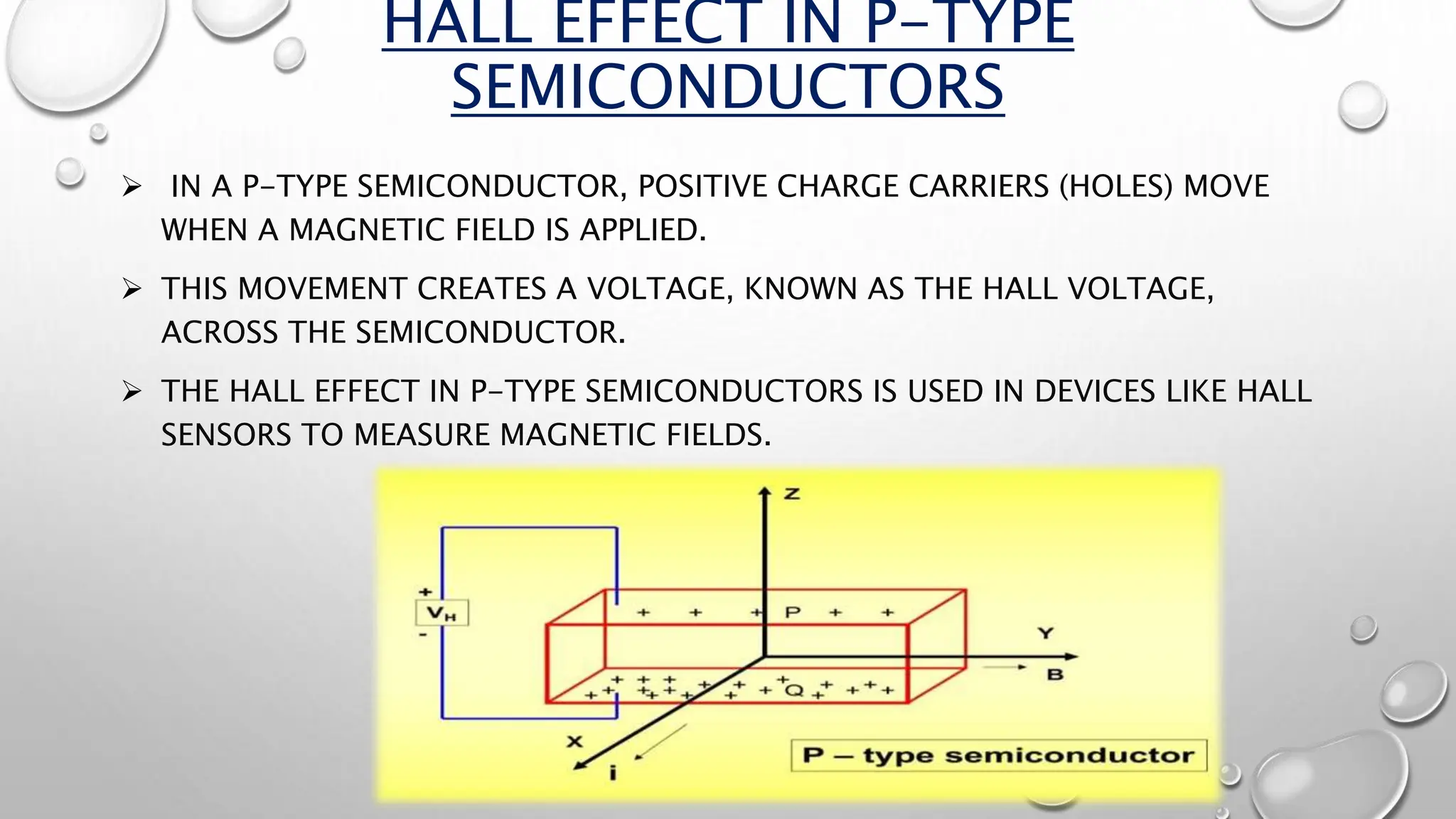 HALL EFFECT IN P-TYPE
SEMICONDUCTORS
 IN A P-TYPE SEMICONDUCTOR, POSITIVE CHARGE CARRIERS (HOLES) MOVE
WHEN A MAGNETIC FIELD IS APPLIED.
 THIS MOVEMENT CREATES A VOLTAGE, KNOWN AS THE HALL VOLTAGE,
ACROSS THE SEMICONDUCTOR.
 THE HALL EFFECT IN P-TYPE SEMICONDUCTORS IS USED IN DEVICES LIKE HALL
SENSORS TO MEASURE MAGNETIC FIELDS.
 