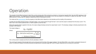 Operation
The principle of hall effect transducer is that if the current carrying strip of the conductor is placed in a transverse magnetic field, then the EMF develops on the
edge of the conductor. The magnitude of the develop voltage depends on the density of flux, and this property of a conductor is called the Hall effect. The Hall
effect element is mainly used for magnetic measurement and for sensing the current.
The metal and the semiconductor has the property of hall effect which depends on the densities and the mobility of the electrons.
Consider the hall effect element shown in the figure below. The current supply through the lead 1 and 2 and the output is obtained from the strip 3 and 4. The
lead 3 and 4 are at same potential when no field is applied across the strip.
When the magnetic field is applied to the strip, the output voltage develops across the output leads 3 and 4. The develops voltage is directly proportional to the
strength of the material.
The output voltage is
Where
The I is the current in ampere and the B is the flux densities in Wb/m2
The current and magnetic field strength both can be measured with the help of the output voltages. The hall effect EMF is very small in conductors because of
which it is difficult to measure. But semiconductors like germanium produces large EMF which is easily measured by the moving coil instrument.
 