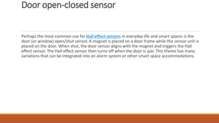 Door open-closed sensor
Perhaps the most common use for Hall effect sensors in everyday life and smart spaces is the
door (or window) open/shut sensor. A magnet is placed on a door frame while the sensor unit is
placed on the door. When shut, the door sensor aligns with the magnet and triggers the Hall
effect sensor. The Hall effect sensor then turns off when the door is ajar. This theme has many
variations that can be integrated into an alarm system or other smart space accommodations.
 