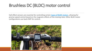 Brushless DC (BLDC) motor control
Hall effect sensors are essential for controlling certain types of BLDC motors, allowing for
precise speed control based on the magnetic effects of the moving rotor. Other BLDC motor
configurations use back-EMF for control.
 
