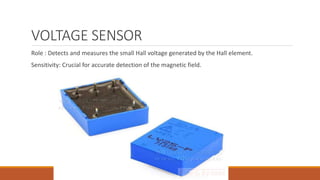 VOLTAGE SENSOR
Role : Detects and measures the small Hall voltage generated by the Hall element.
Sensitivity: Crucial for accurate detection of the magnetic field.
 