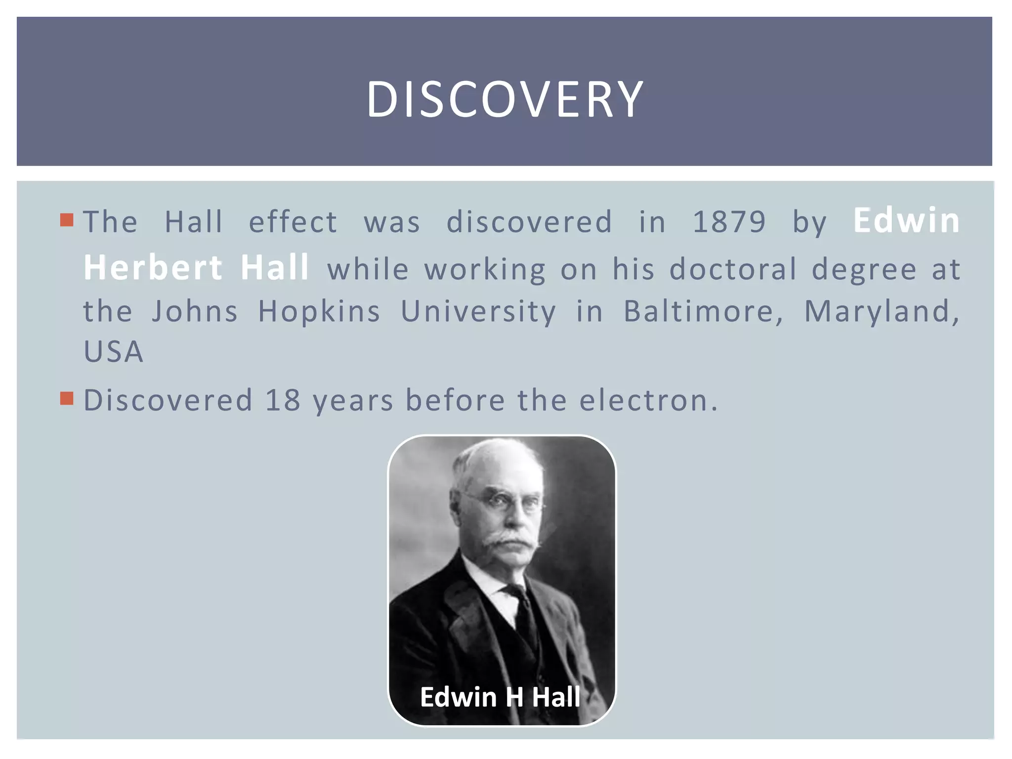  The Hall effect was discovered in 1879 by Edwin
Herbert Hall while working on his doctoral degree at
the Johns Hopkins University in Baltimore, Maryland,
USA
 Discovered 18 years before the electron.
DISCOVERY
Edwin H Hall
 