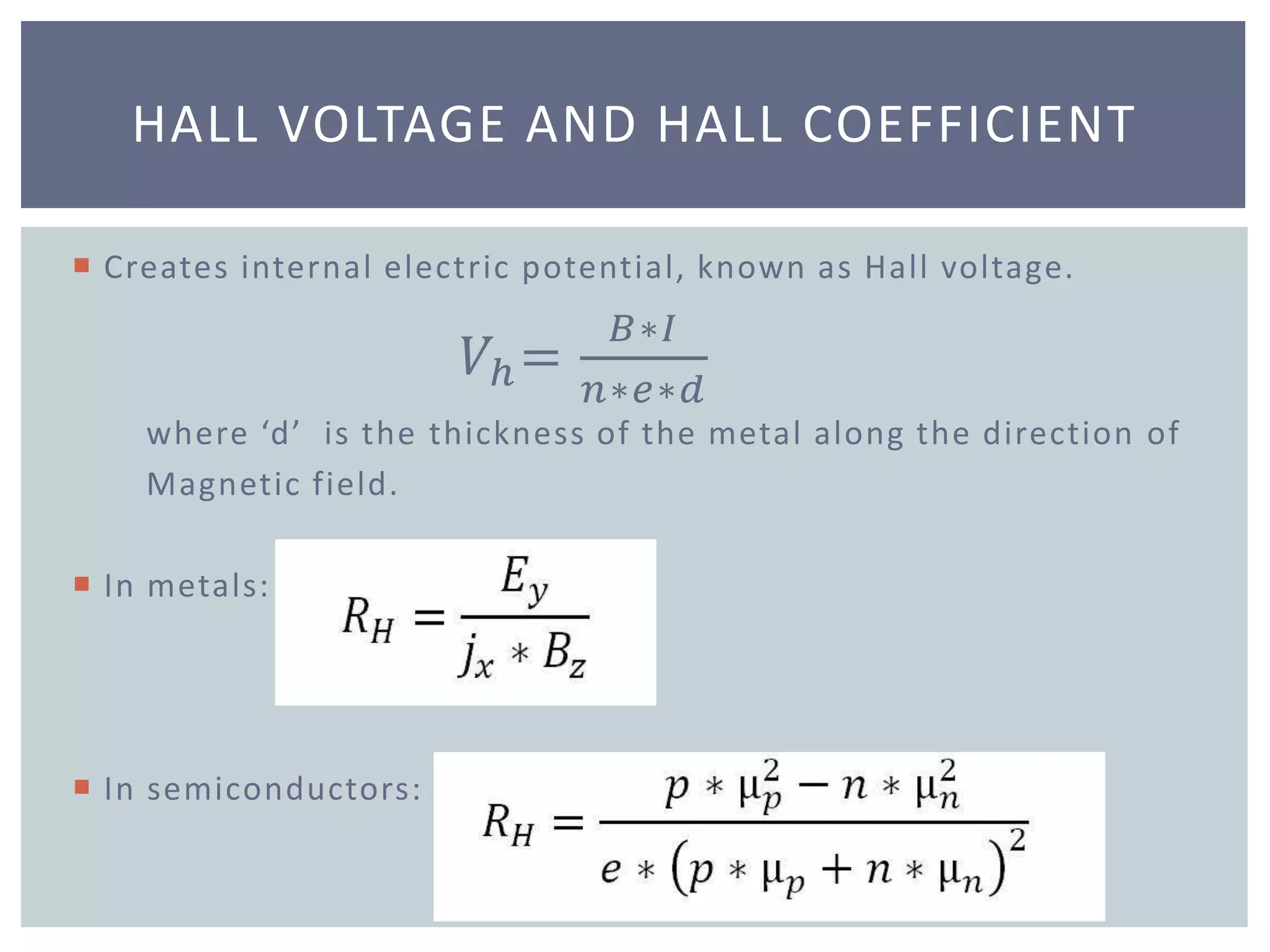  Creates internal electric potential, known as Hall voltage.
𝑉ℎ=
𝐵∗𝐼
𝑛∗𝑒∗𝑑
where ‘d’ is the thickness of the metal along the direction of
Magnetic field.
 In metals:
 In semiconductors:
HALL VOLTAGE AND HALL COEFFICIENT
 