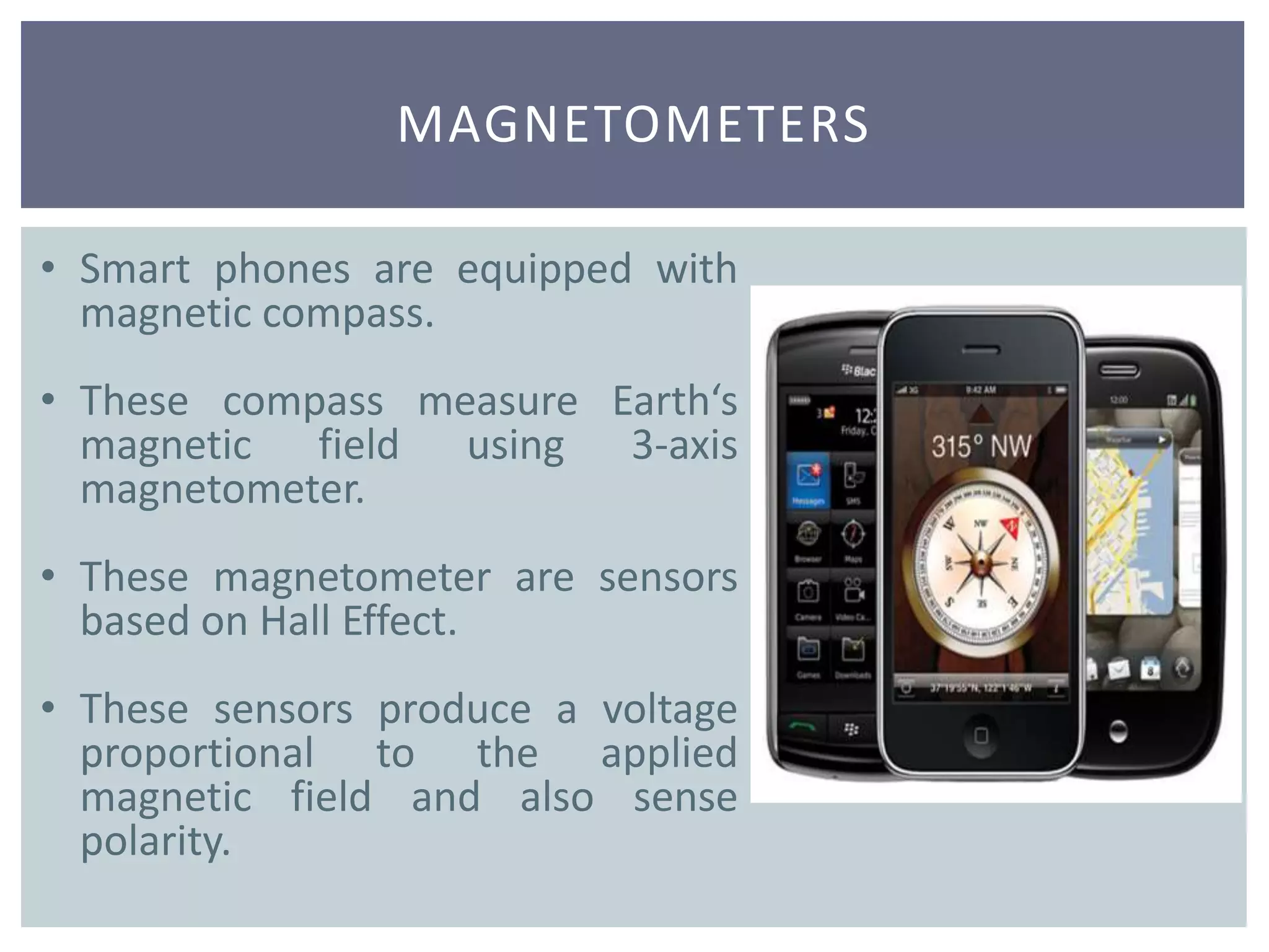 MAGNETOMETERS
• Smart phones are equipped with
magnetic compass.
• These compass measure Earth‘s
magnetic field using 3-axis
magnetometer.
• These magnetometer are sensors
based on Hall Effect.
• These sensors produce a voltage
proportional to the applied
magnetic field and also sense
polarity.
 